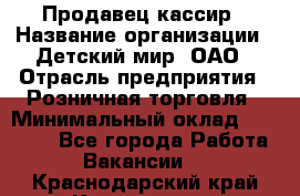 Продавец-кассир › Название организации ­ Детский мир, ОАО › Отрасль предприятия ­ Розничная торговля › Минимальный оклад ­ 28 000 - Все города Работа » Вакансии   . Краснодарский край,Краснодар г.